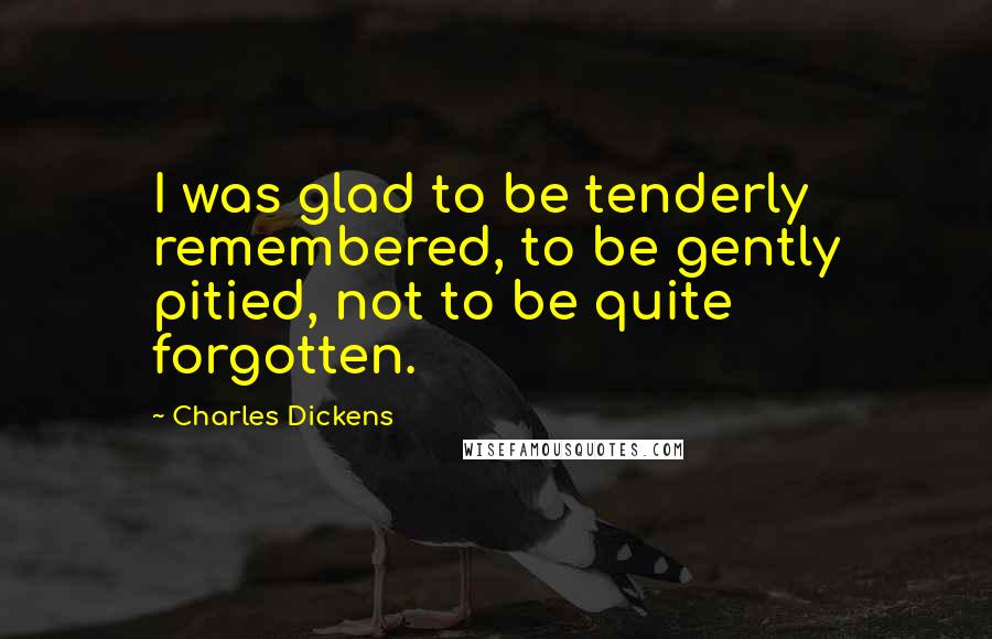 Charles Dickens Quotes: I was glad to be tenderly remembered, to be gently pitied, not to be quite forgotten.