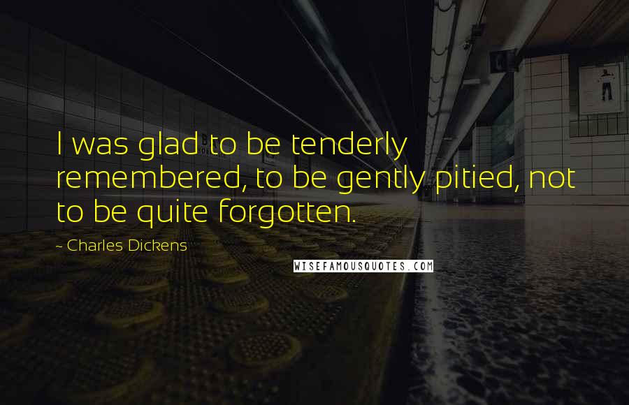 Charles Dickens Quotes: I was glad to be tenderly remembered, to be gently pitied, not to be quite forgotten.