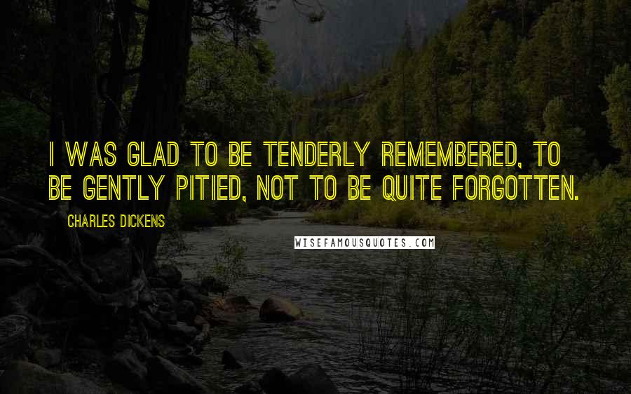 Charles Dickens Quotes: I was glad to be tenderly remembered, to be gently pitied, not to be quite forgotten.