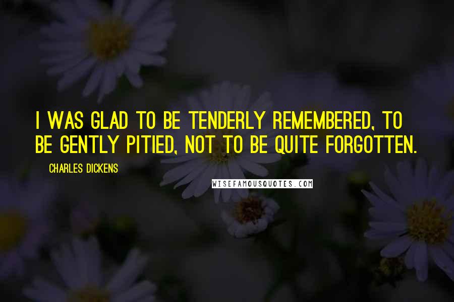 Charles Dickens Quotes: I was glad to be tenderly remembered, to be gently pitied, not to be quite forgotten.