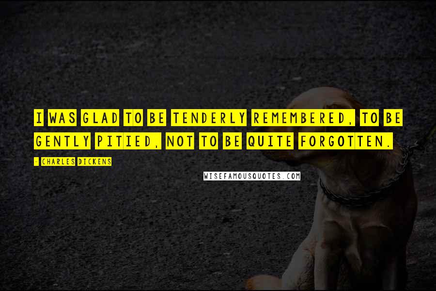 Charles Dickens Quotes: I was glad to be tenderly remembered, to be gently pitied, not to be quite forgotten.