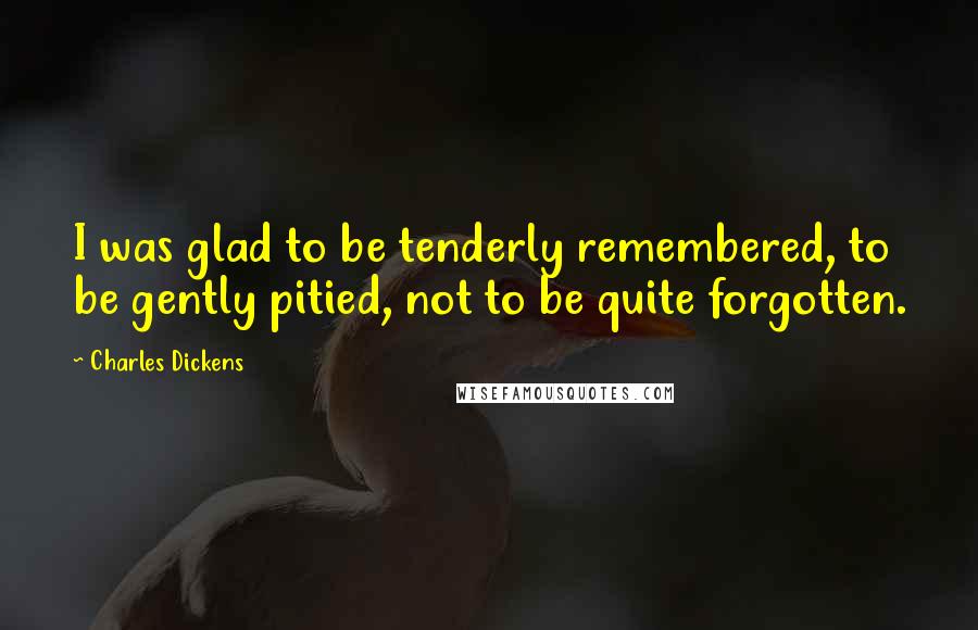 Charles Dickens Quotes: I was glad to be tenderly remembered, to be gently pitied, not to be quite forgotten.