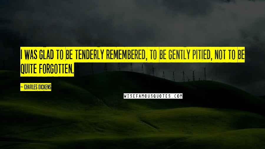 Charles Dickens Quotes: I was glad to be tenderly remembered, to be gently pitied, not to be quite forgotten.