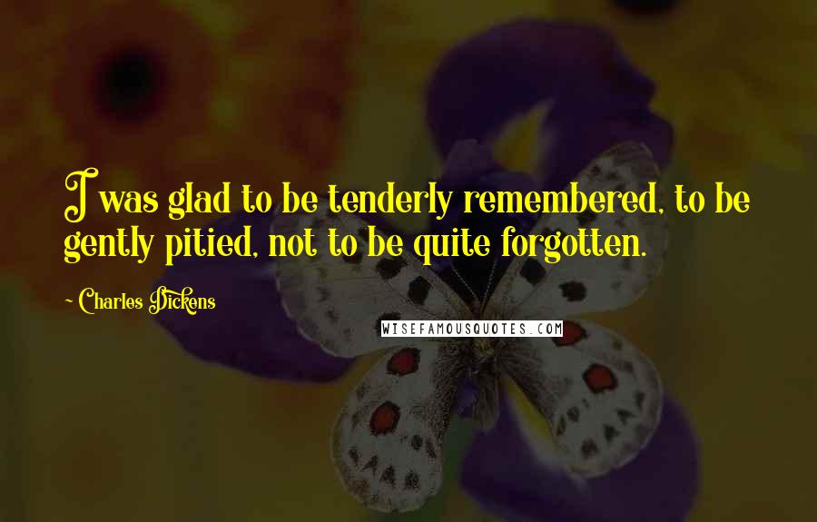 Charles Dickens Quotes: I was glad to be tenderly remembered, to be gently pitied, not to be quite forgotten.