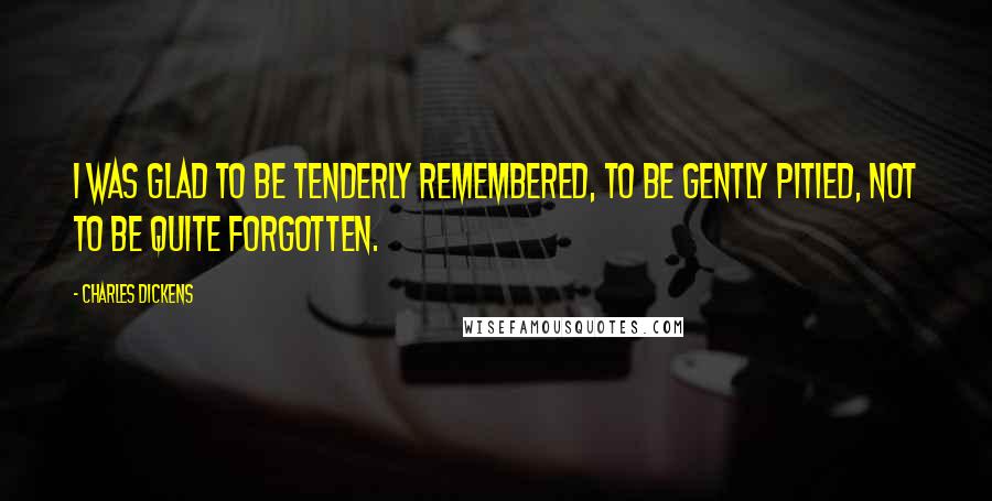 Charles Dickens Quotes: I was glad to be tenderly remembered, to be gently pitied, not to be quite forgotten.