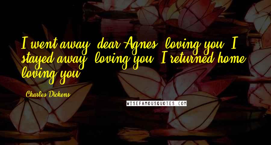 Charles Dickens Quotes: I went away, dear Agnes, loving you. I stayed away, loving you. I returned home, loving you!