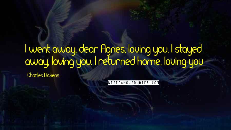 Charles Dickens Quotes: I went away, dear Agnes, loving you. I stayed away, loving you. I returned home, loving you!