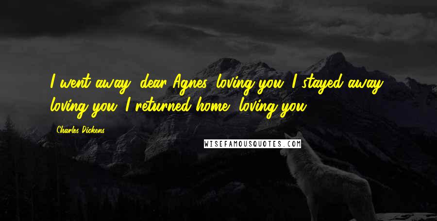 Charles Dickens Quotes: I went away, dear Agnes, loving you. I stayed away, loving you. I returned home, loving you!