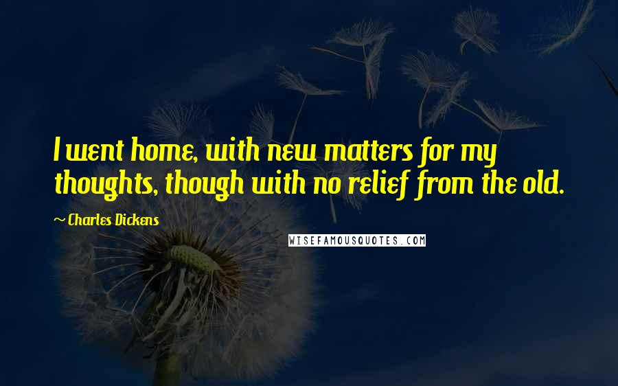 Charles Dickens Quotes: I went home, with new matters for my thoughts, though with no relief from the old.