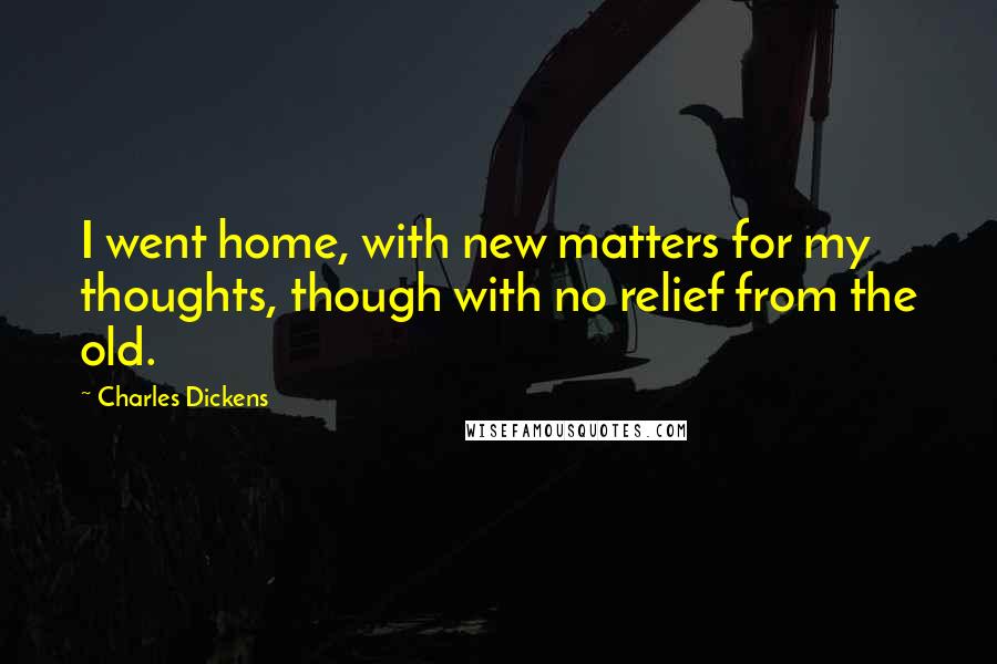 Charles Dickens Quotes: I went home, with new matters for my thoughts, though with no relief from the old.