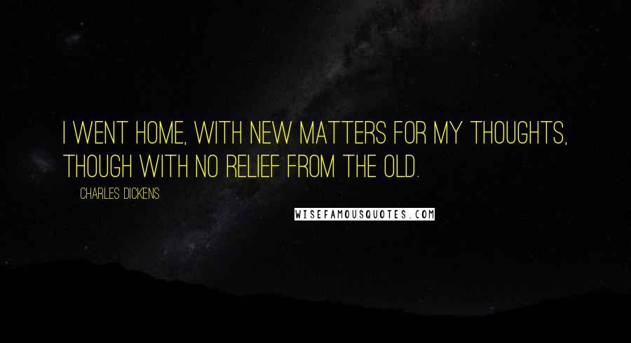 Charles Dickens Quotes: I went home, with new matters for my thoughts, though with no relief from the old.