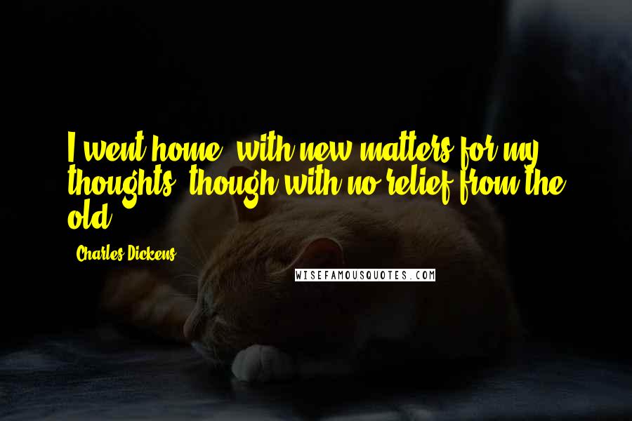Charles Dickens Quotes: I went home, with new matters for my thoughts, though with no relief from the old.