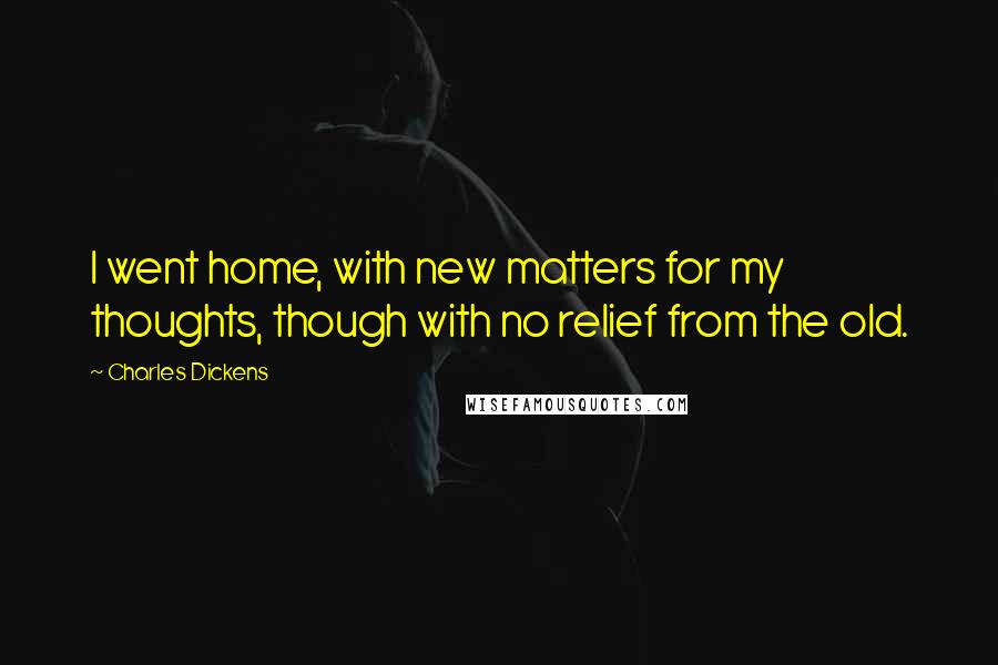 Charles Dickens Quotes: I went home, with new matters for my thoughts, though with no relief from the old.