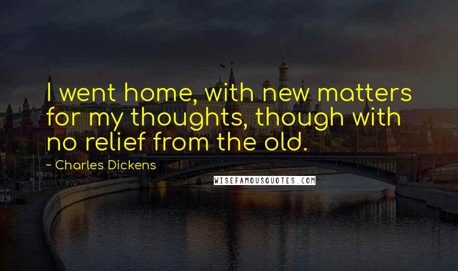 Charles Dickens Quotes: I went home, with new matters for my thoughts, though with no relief from the old.