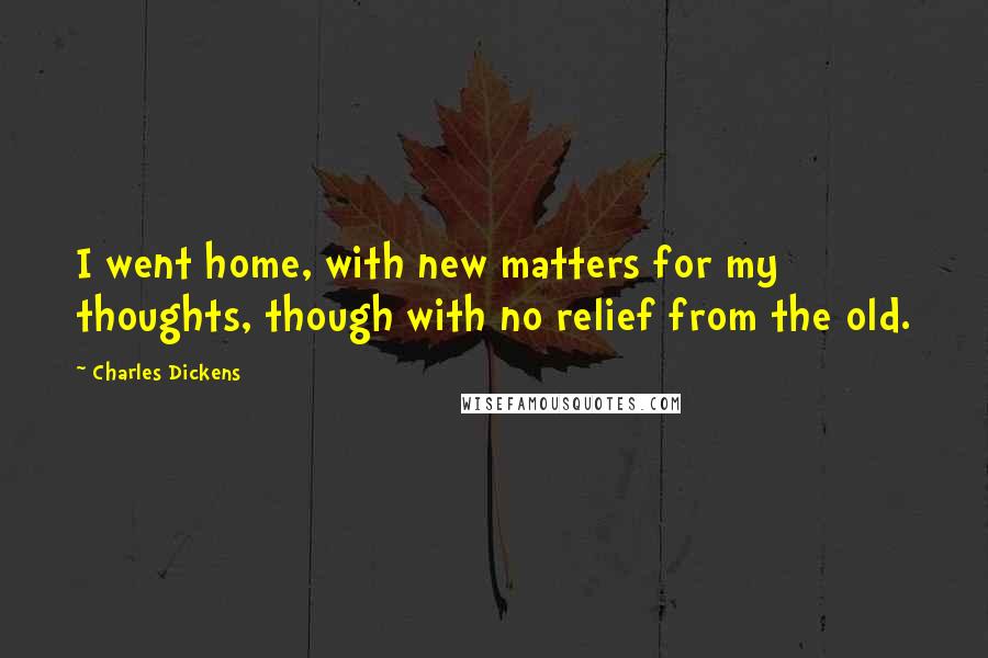 Charles Dickens Quotes: I went home, with new matters for my thoughts, though with no relief from the old.