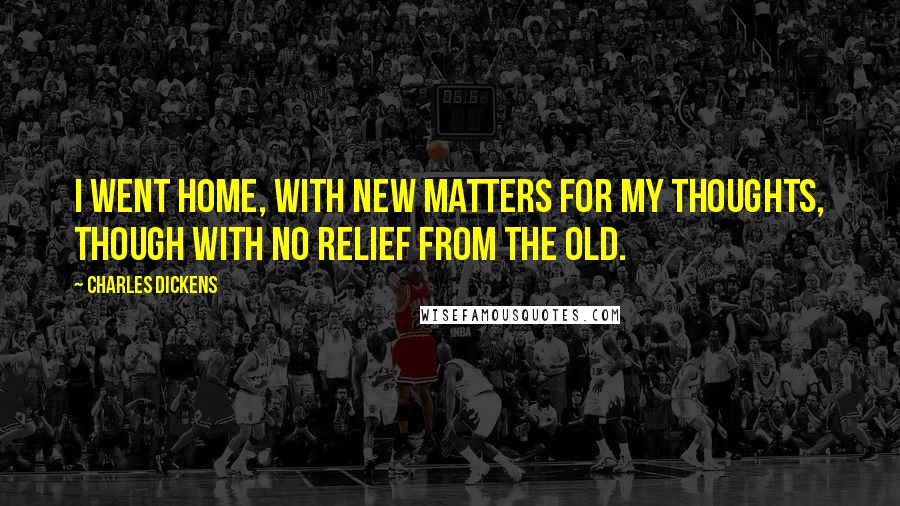 Charles Dickens Quotes: I went home, with new matters for my thoughts, though with no relief from the old.