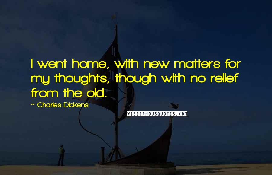 Charles Dickens Quotes: I went home, with new matters for my thoughts, though with no relief from the old.