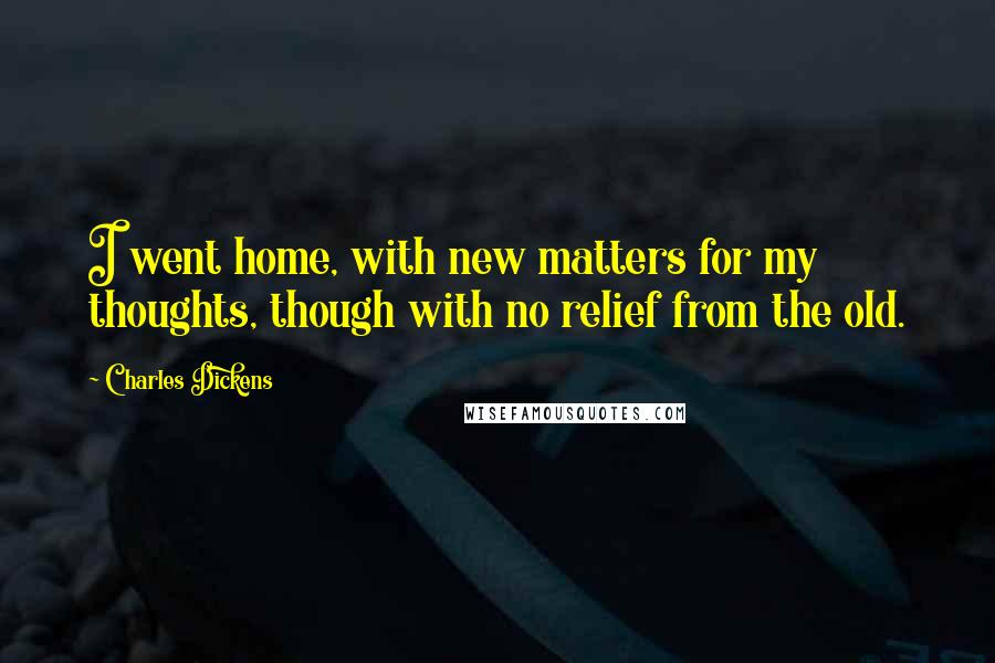 Charles Dickens Quotes: I went home, with new matters for my thoughts, though with no relief from the old.