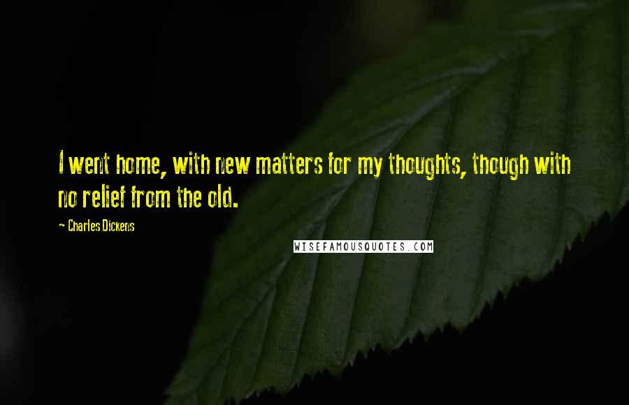 Charles Dickens Quotes: I went home, with new matters for my thoughts, though with no relief from the old.