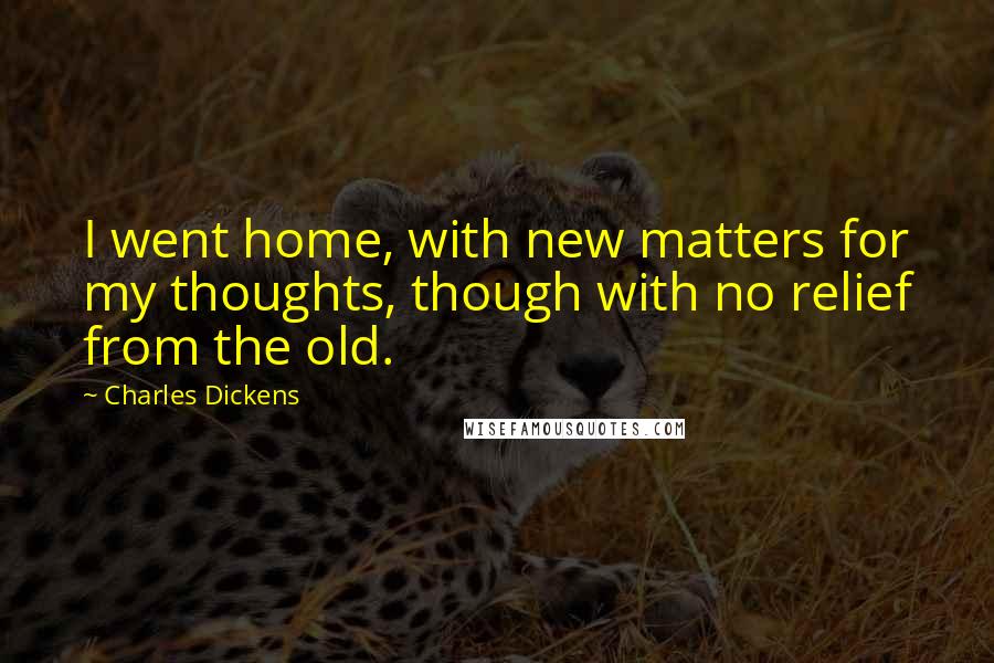 Charles Dickens Quotes: I went home, with new matters for my thoughts, though with no relief from the old.