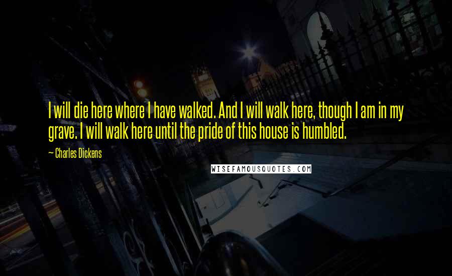 Charles Dickens Quotes: I will die here where I have walked. And I will walk here, though I am in my grave. I will walk here until the pride of this house is humbled.