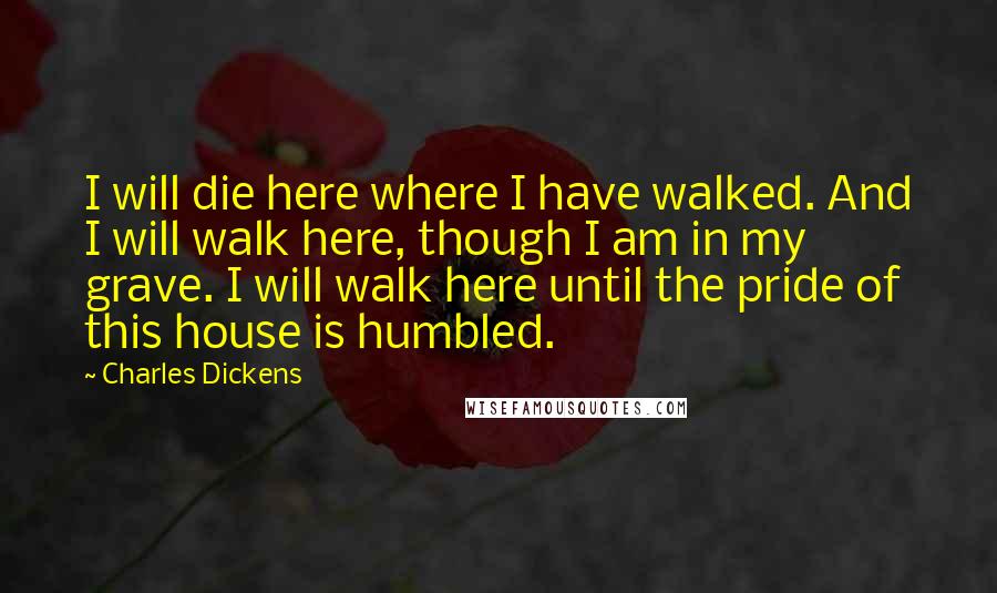 Charles Dickens Quotes: I will die here where I have walked. And I will walk here, though I am in my grave. I will walk here until the pride of this house is humbled.