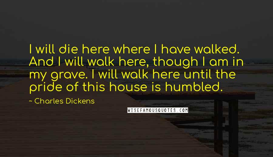 Charles Dickens Quotes: I will die here where I have walked. And I will walk here, though I am in my grave. I will walk here until the pride of this house is humbled.