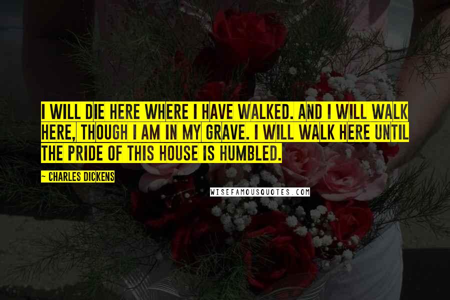 Charles Dickens Quotes: I will die here where I have walked. And I will walk here, though I am in my grave. I will walk here until the pride of this house is humbled.