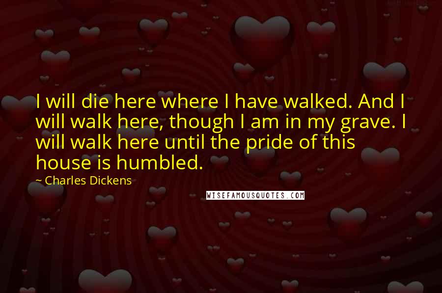 Charles Dickens Quotes: I will die here where I have walked. And I will walk here, though I am in my grave. I will walk here until the pride of this house is humbled.