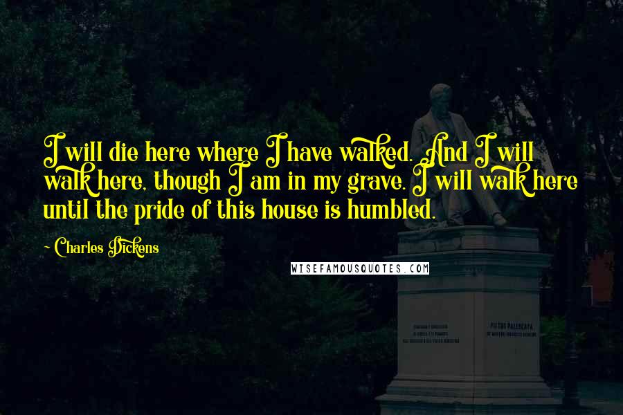 Charles Dickens Quotes: I will die here where I have walked. And I will walk here, though I am in my grave. I will walk here until the pride of this house is humbled.