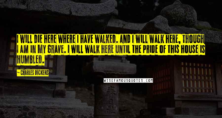 Charles Dickens Quotes: I will die here where I have walked. And I will walk here, though I am in my grave. I will walk here until the pride of this house is humbled.