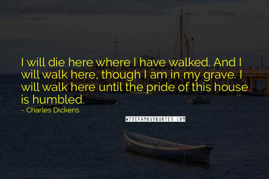 Charles Dickens Quotes: I will die here where I have walked. And I will walk here, though I am in my grave. I will walk here until the pride of this house is humbled.