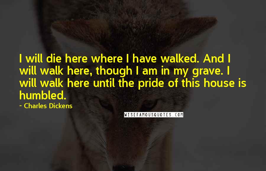 Charles Dickens Quotes: I will die here where I have walked. And I will walk here, though I am in my grave. I will walk here until the pride of this house is humbled.