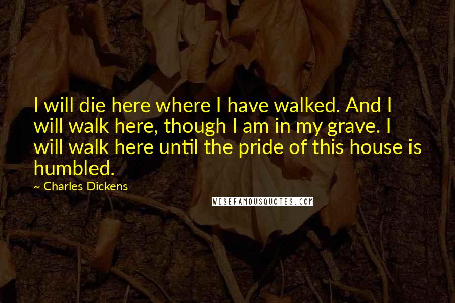 Charles Dickens Quotes: I will die here where I have walked. And I will walk here, though I am in my grave. I will walk here until the pride of this house is humbled.