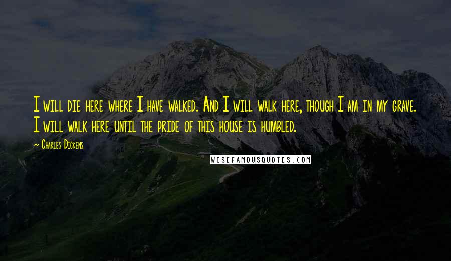 Charles Dickens Quotes: I will die here where I have walked. And I will walk here, though I am in my grave. I will walk here until the pride of this house is humbled.