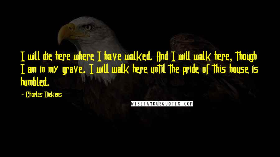 Charles Dickens Quotes: I will die here where I have walked. And I will walk here, though I am in my grave. I will walk here until the pride of this house is humbled.