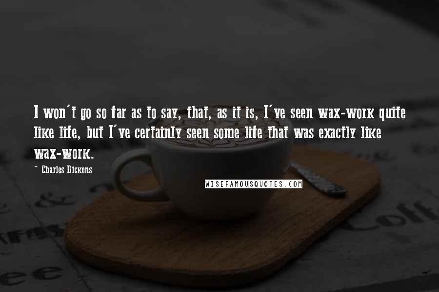 Charles Dickens Quotes: I won't go so far as to say, that, as it is, I've seen wax-work quite like life, but I've certainly seen some life that was exactly like wax-work.