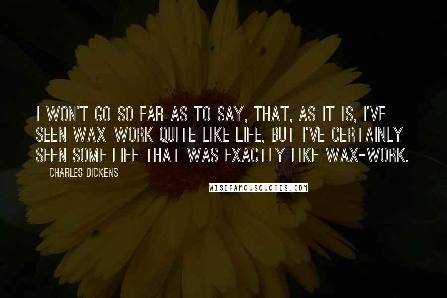 Charles Dickens Quotes: I won't go so far as to say, that, as it is, I've seen wax-work quite like life, but I've certainly seen some life that was exactly like wax-work.