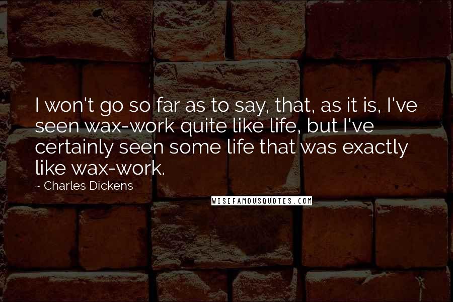 Charles Dickens Quotes: I won't go so far as to say, that, as it is, I've seen wax-work quite like life, but I've certainly seen some life that was exactly like wax-work.
