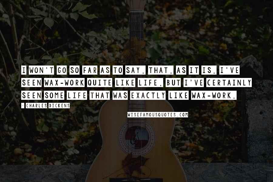 Charles Dickens Quotes: I won't go so far as to say, that, as it is, I've seen wax-work quite like life, but I've certainly seen some life that was exactly like wax-work.