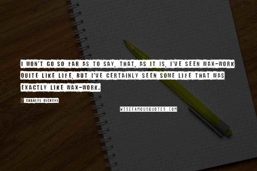 Charles Dickens Quotes: I won't go so far as to say, that, as it is, I've seen wax-work quite like life, but I've certainly seen some life that was exactly like wax-work.