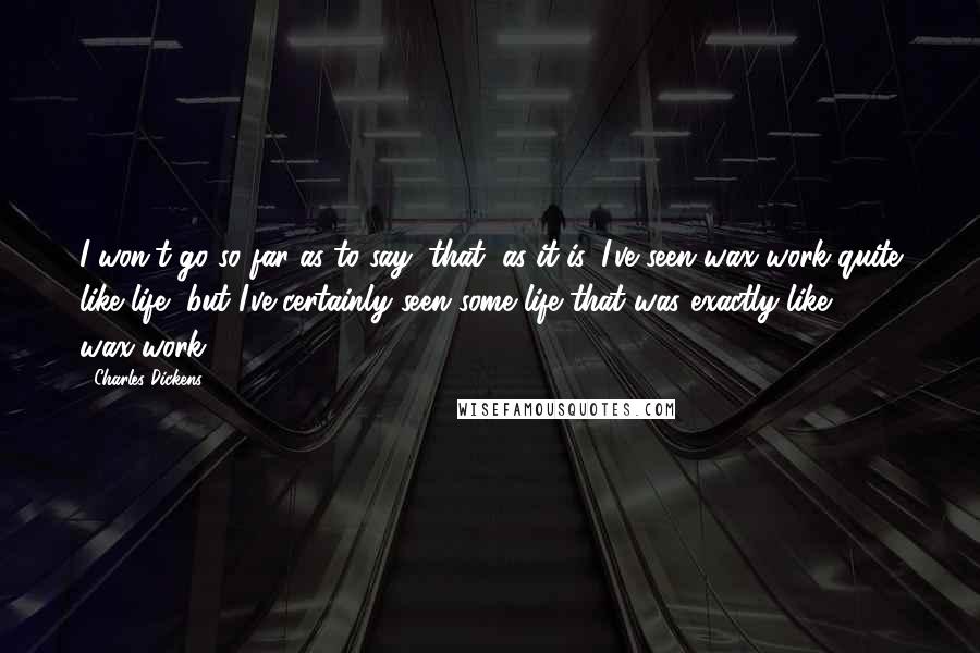 Charles Dickens Quotes: I won't go so far as to say, that, as it is, I've seen wax-work quite like life, but I've certainly seen some life that was exactly like wax-work.