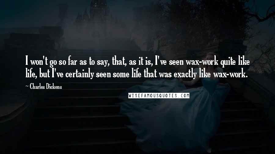 Charles Dickens Quotes: I won't go so far as to say, that, as it is, I've seen wax-work quite like life, but I've certainly seen some life that was exactly like wax-work.