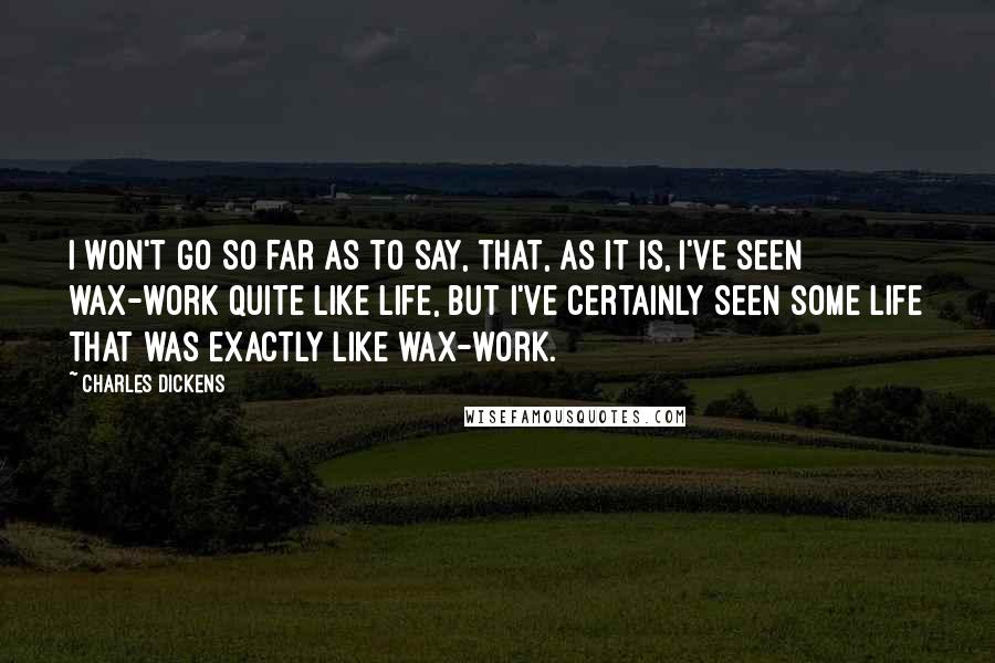 Charles Dickens Quotes: I won't go so far as to say, that, as it is, I've seen wax-work quite like life, but I've certainly seen some life that was exactly like wax-work.