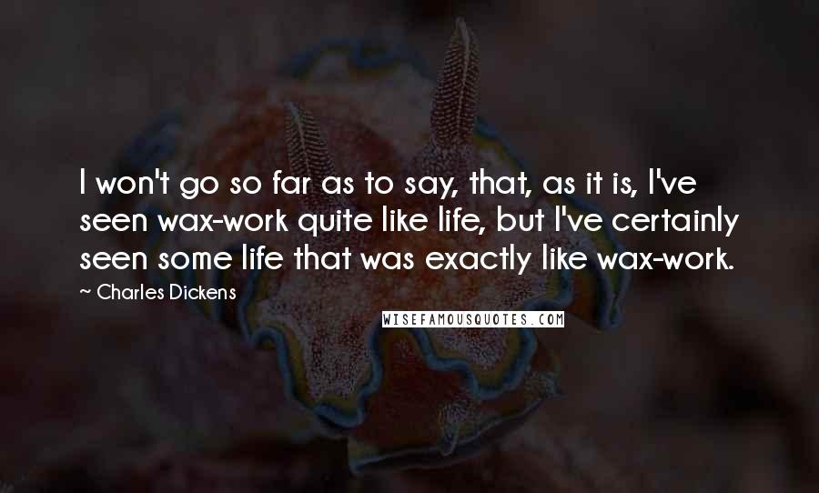 Charles Dickens Quotes: I won't go so far as to say, that, as it is, I've seen wax-work quite like life, but I've certainly seen some life that was exactly like wax-work.