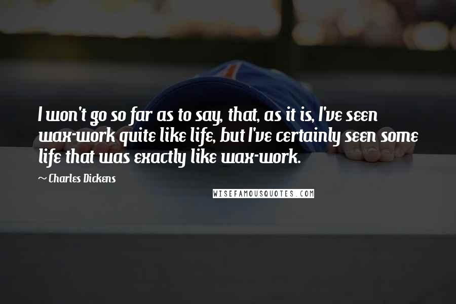 Charles Dickens Quotes: I won't go so far as to say, that, as it is, I've seen wax-work quite like life, but I've certainly seen some life that was exactly like wax-work.