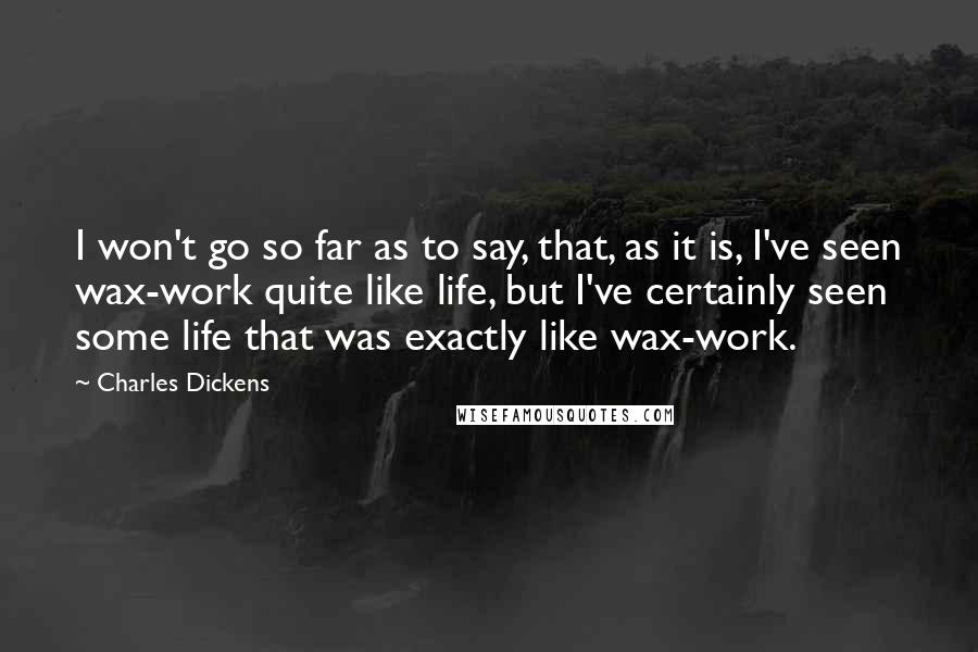 Charles Dickens Quotes: I won't go so far as to say, that, as it is, I've seen wax-work quite like life, but I've certainly seen some life that was exactly like wax-work.