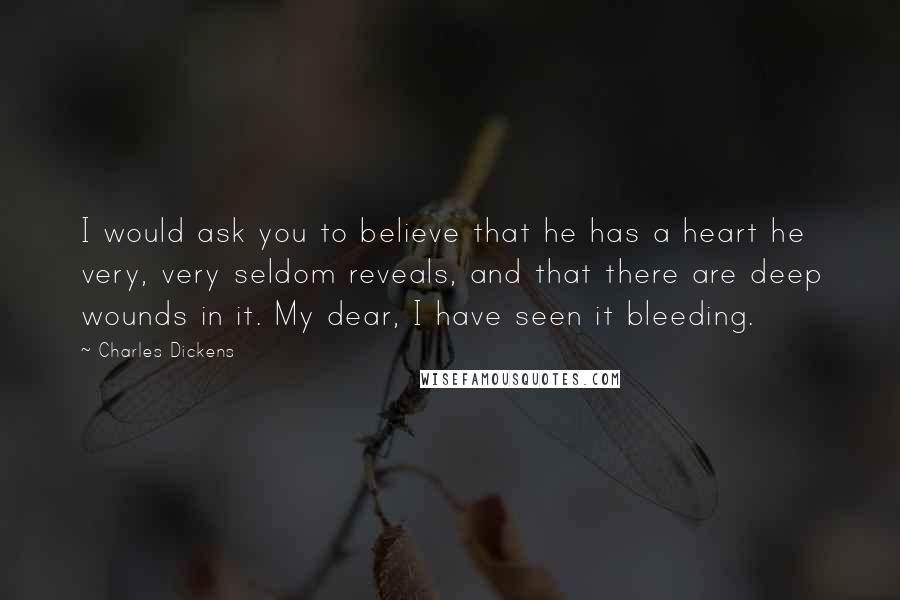 Charles Dickens Quotes: I would ask you to believe that he has a heart he very, very seldom reveals, and that there are deep wounds in it. My dear, I have seen it bleeding.