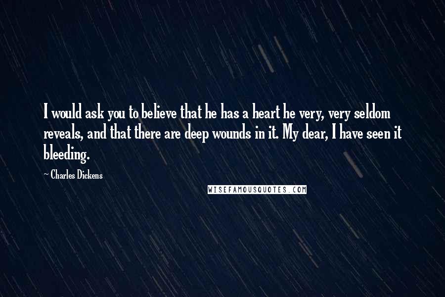 Charles Dickens Quotes: I would ask you to believe that he has a heart he very, very seldom reveals, and that there are deep wounds in it. My dear, I have seen it bleeding.