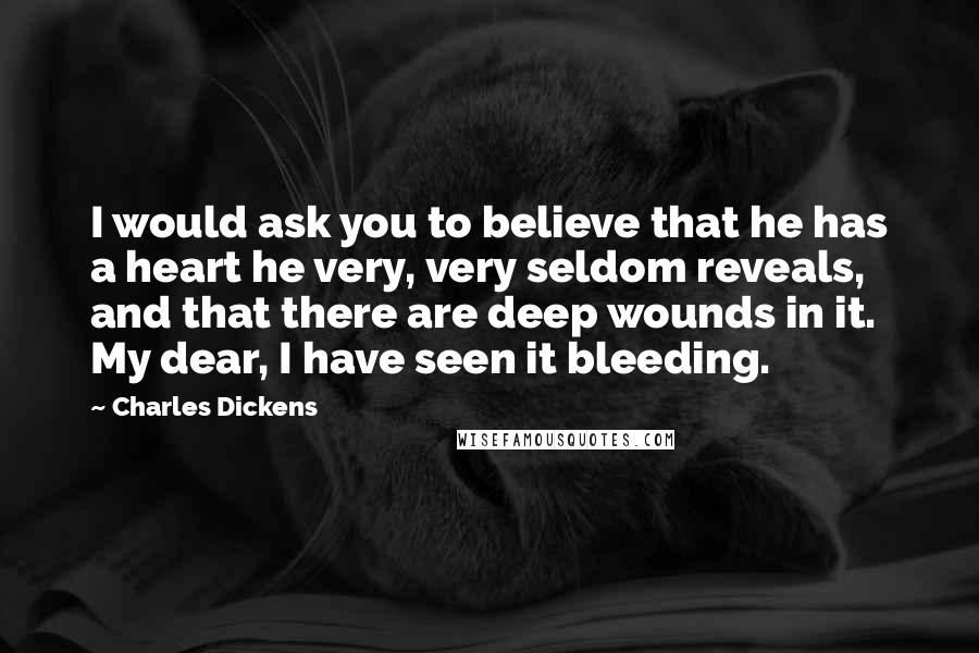 Charles Dickens Quotes: I would ask you to believe that he has a heart he very, very seldom reveals, and that there are deep wounds in it. My dear, I have seen it bleeding.